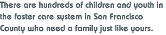There are hundreds of children and youth in the foster care system in San Francisco County who need a family just like yours. 